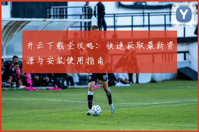 开云下载全攻略：快速获取最新资源与安装使用指南